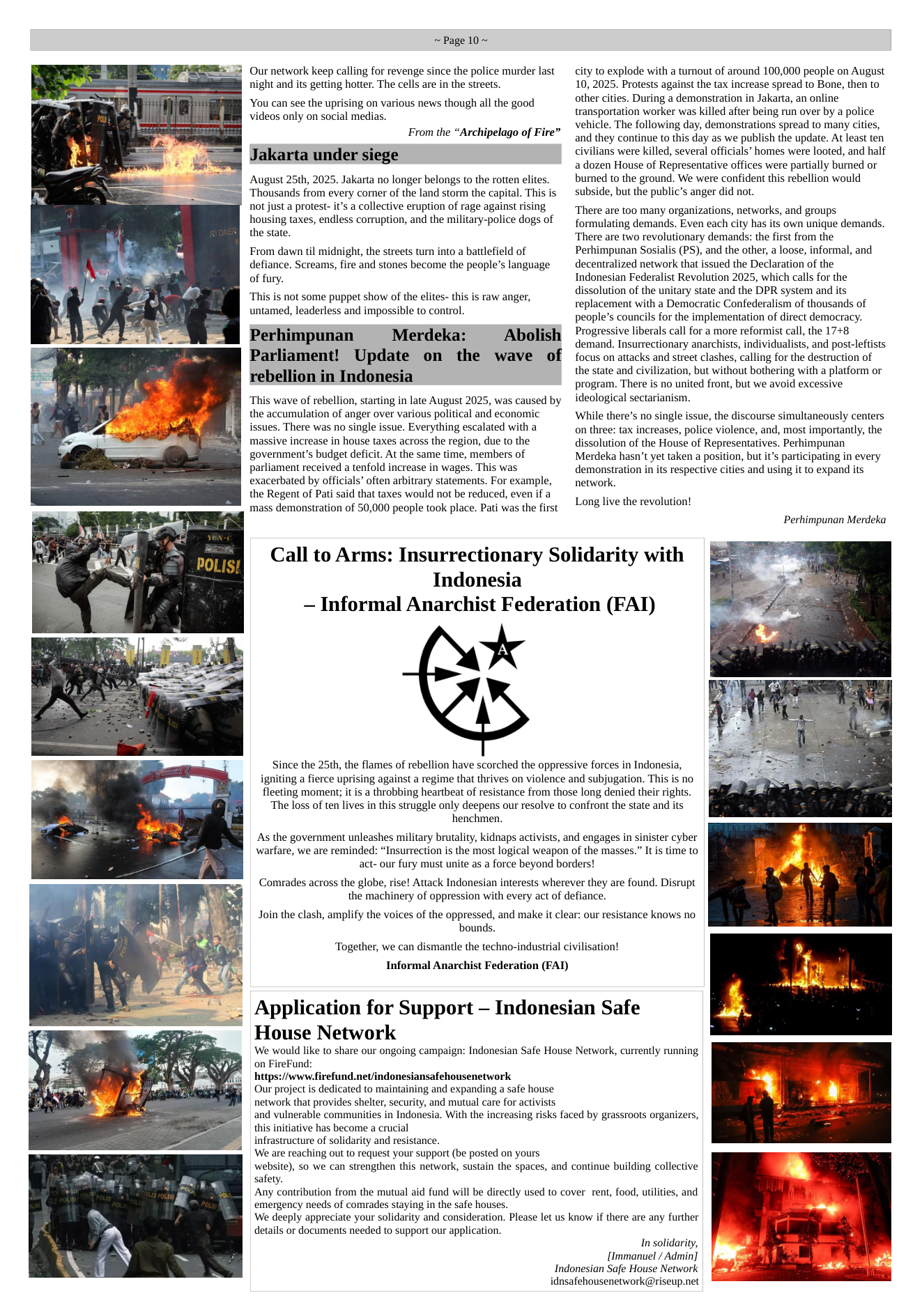 ~Page 10~  4 Our network keep calling for revenge since the police murder last night and its getting hotter. The cells are in the streets.  ‘You can see the uprising on various news though all the good videos only on social medias.  From the “Archipelago of Fire” Jakarta under siege  August 25th, 2025. Jakarta no longer belongs to the rotten elites.  | Thousands from every comer of the land storm the capital. This is  not just a protest- it’s a collective eruption of rage against rising housing taxes, endless corruption, and the military-police dogs of the state.  From dawn il midnight, the streets turn into a battlefield of defiance. Screams, fire and stones become the people’s language of fury.  “This is not some puppet show of the elites- this is raw anger, untamed, leaderless and impossible to control.  Perhimpunan Merdeka: Abolish Parliament! Update on the wave of rebellion in Indonesia  This wave of rebellion, starting in late August 2025, was caused by the accumulation of anger over various political and economic issues. There was no single issue. Everything escalated with a massive increase in house taxes across the region, due to the government’s budget deficit. At the same time, members of parliament received a tenfold increase in wages. This was exacerbated by officials’ often arbitrary statements. For example, the Regent of Pati said that taxes would not be reduced, even if a mass demonstration of 50,000 people took place. Pati was the first  Indonesia  ‘henchmen.  bounds.  ", Application for Support — Indonesian Safe  House Network  on FireFund: hutps://www firefund.nev/indonesiansafehousenetwork  Our project is dedicated to maintaining and expanding a safe house network that provides shelter, security, and mutual care for activists  this initiative has become a crucial infrastructure of solidarity and resistance.  ‘We are reaching out to request your support (be posted on yours safety.  emergency needs of comrades staying in the safe houses.  details or documents needed to support our application.  Call to Arms: Insurrectionary Solidarity with  — Informal Anarchist Federation (FAI)  Since the 25th, the flames of rebellion have scorched the oppressive forces in Indonesia,  igniting a fierce uprising against a regime that thrives on violence and subjugation. This is no  fleeting moment; it is a throbbing heartbeat of resistance from those long denied their rights. “The loss of ten lives in this struggle only deepens our resolve to confront the state and its  As the government unleashes military brutality, kidnaps activists, and engages in sinister cyber warfare, we are reminded: “Insurrection is the most logical weapon of the masses.” It is time to act- our fury must unite as a force beyond borders!  Comrades across the globe, rise! Attack Indonesian interests wherever they are found. Disrupt the machinery of oppression with every act of defiance.  Join the clash, amplify the voices of the oppressed, and make it clear: our resistance knows no  Together, we can dismantle the techno-industrial civilisation! Informal Anarchist Federation (FAT)  ‘We would like to share our ongoing campaign: Indonesian Safe House Network, currently running  and vulnerable communities in Indonesia. With the increasing risks faced by grassroots organizers,  website), so we can strengthen this network, sustain the spaces, and continue building collective Any contribution from the mutual aid fund will be directly used to cover rent, food, utilities, and  ‘We deeply appreciate your solidarity and consideration. Please let us know if there are any further  Indonesian Safe House Network idnsafehousenetwork@riseup.net  city to explode with a turnout of around 100,000 people on August 10, 2025. Protests against the tax increase spread to Bone, then to other cities. During a demonstration in Jakarta, an online transportation worker was killed after being run over by a police vehicle. The following day, demonstrations spread to many cities, and they continue to this day as we publish the update. At least ten civilians were killed, several officials’ homes were looted, and half a dozen House of Representative offices were partially burned or burned to the ground. We were confident this rebellion would subside, but the public’s anger did not.  ‘There are too many organizations, networks, and groups formulating demands. Even each city has its own unique demands. ‘There are two revolutionary demands: the first from the Perhimpunan Sosialis (PS), and the other, a loose, informal, and decentralized network that issued the Declaration of the Indonesian Federalist Revolution 2025, which calls for the dissolution of the unitary state and the DPR system and its replacement with a Democratic Confederalism of thousands of people’s councils for the implementation of direct democracy. Progressive liberals call for a more reformist call, the 17+8 demand. Insurrectionary anarchists, individualists, and post-leftists focus on attacks and street clashes, calling for the destruction of the state and civilization, but without bothering with a platform or program. There is no united front, but we avoid excessive ideological sectarianism.  While there’s no single issue, the discourse simultaneously centers on three: tax increases, police violence, and, most importantly, the dissolution of the House of Representatives. Perhimpunan Merdeka hasn’t yet taken a position, but it’s participating in every demonstration in its respective cities and using it to expand its network.  Long live the revolution!  Perhimpunan Merdeka  In solidarity, [Immanuel / Admin]  